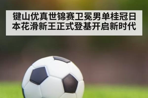 键山优真世锦赛卫冕男单桂冠日本花滑新王正式登基开启新时代
